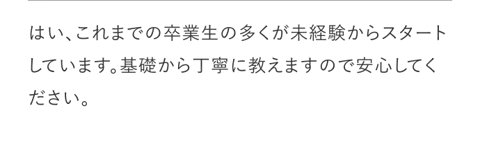 はい、これまでの卒業生の多くが未経験からスタートしています。基礎から丁寧に教えますので安心してください。