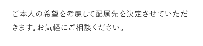 ご本人の希望を考慮して配属先を決定させていただきます。お気軽にご相談してください。